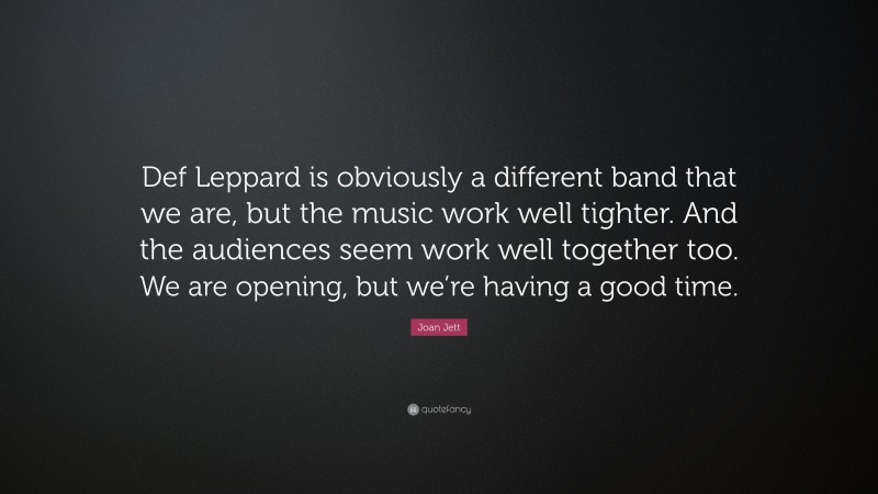 Joan Jett Quote: “Def Leppard is obviously a different band that we are, but the music work well tighter. And the audiences seem work well together too. We are opening, but we’re having a good time.”