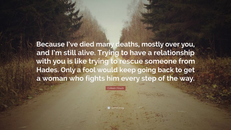 Colleen Houck Quote: “Because I’ve died many deaths, mostly over you, and I’m still alive. Trying to have a relationship with you is like trying to rescue someone from Hades. Only a fool would keep going back to get a woman who fights him every step of the way.”