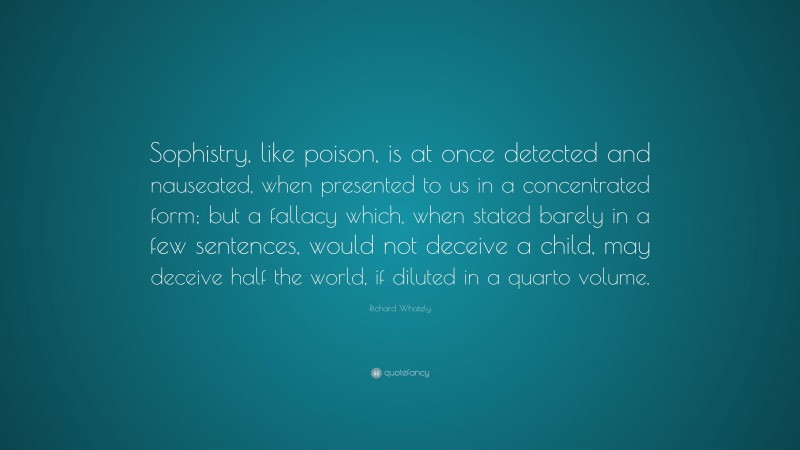 Richard Whately Quote: “Sophistry, like poison, is at once detected and nauseated, when presented to us in a concentrated form; but a fallacy which, when stated barely in a few sentences, would not deceive a child, may deceive half the world, if diluted in a quarto volume.”
