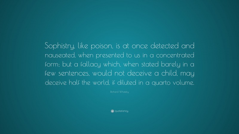 Richard Whately Quote: “Sophistry, like poison, is at once detected and nauseated, when presented to us in a concentrated form; but a fallacy which, when stated barely in a few sentences, would not deceive a child, may deceive half the world, if diluted in a quarto volume.”
