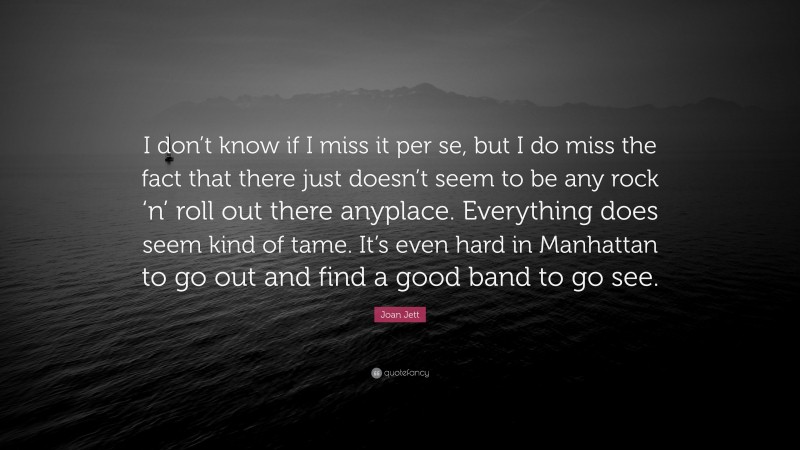 Joan Jett Quote: “I don’t know if I miss it per se, but I do miss the fact that there just doesn’t seem to be any rock ‘n’ roll out there anyplace. Everything does seem kind of tame. It’s even hard in Manhattan to go out and find a good band to go see.”