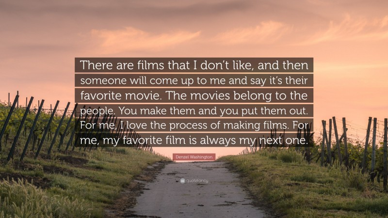 Denzel Washington Quote: “There are films that I don’t like, and then someone will come up to me and say it’s their favorite movie. The movies belong to the people. You make them and you put them out. For me, I love the process of making films. For me, my favorite film is always my next one.”