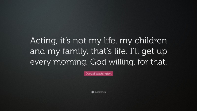 Denzel Washington Quote: “Acting, it’s not my life, my children and my family, that’s life. I’ll get up every morning, God willing, for that.”