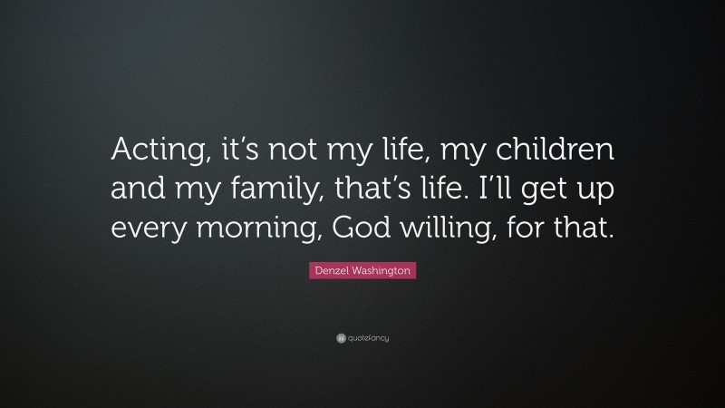 Denzel Washington Quote: “Acting, it’s not my life, my children and my family, that’s life. I’ll get up every morning, God willing, for that.”
