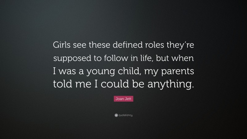 Joan Jett Quote: “Girls see these defined roles they’re supposed to follow in life, but when I was a young child, my parents told me I could be anything.”