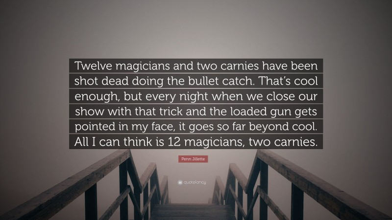 Penn Jillette Quote: “Twelve magicians and two carnies have been shot dead doing the bullet catch. That’s cool enough, but every night when we close our show with that trick and the loaded gun gets pointed in my face, it goes so far beyond cool. All I can think is 12 magicians, two carnies.”
