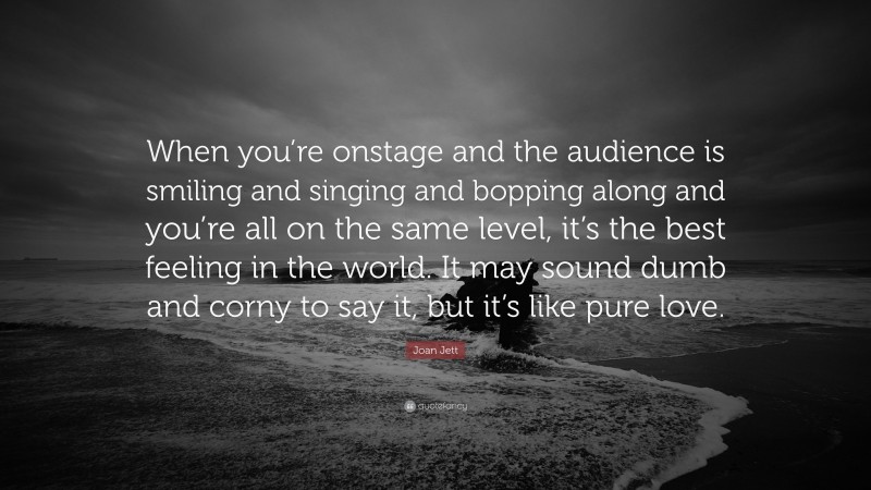 Joan Jett Quote: “When you’re onstage and the audience is smiling and singing and bopping along and you’re all on the same level, it’s the best feeling in the world. It may sound dumb and corny to say it, but it’s like pure love.”