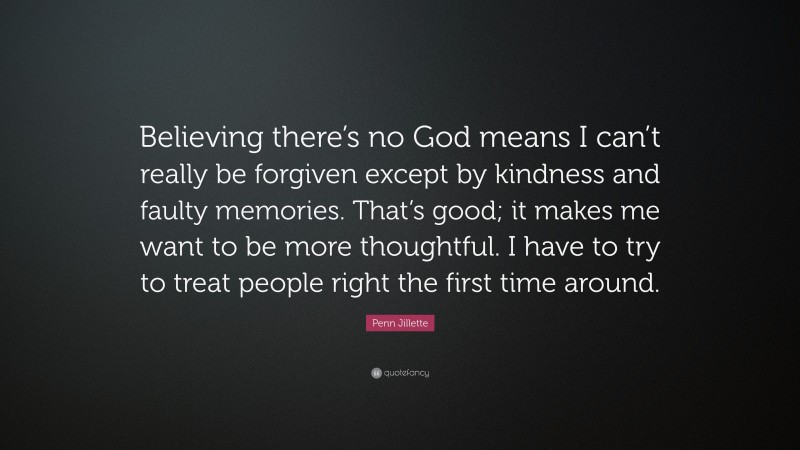 Penn Jillette Quote: “Believing there’s no God means I can’t really be forgiven except by kindness and faulty memories. That’s good; it makes me want to be more thoughtful. I have to try to treat people right the first time around.”