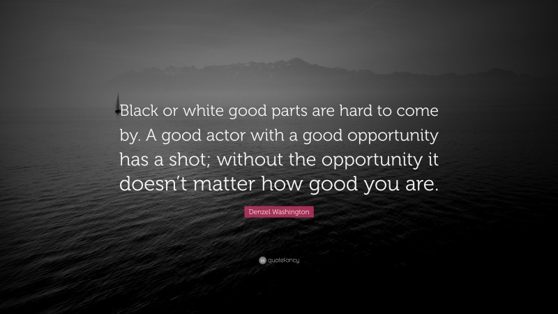 Denzel Washington Quote: “Black or white good parts are hard to come by. A good actor with a good opportunity has a shot; without the opportunity it doesn’t matter how good you are.”