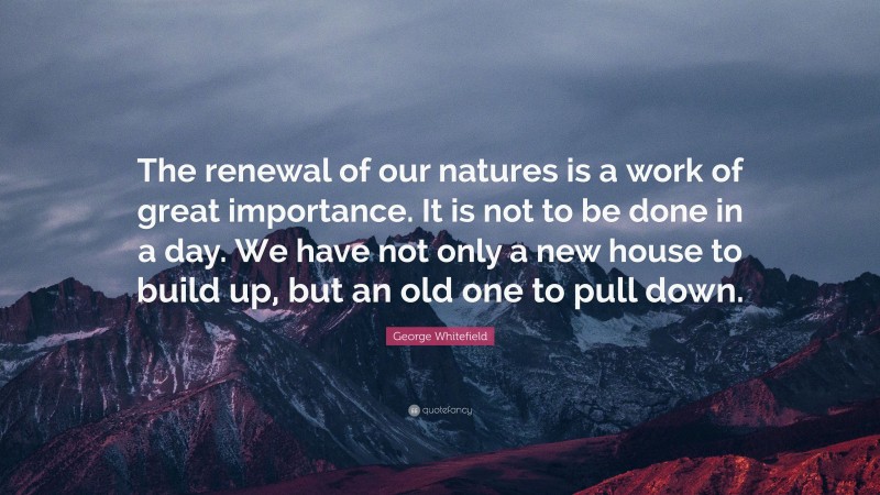 George Whitefield Quote: “The renewal of our natures is a work of great importance. It is not to be done in a day. We have not only a new house to build up, but an old one to pull down.”