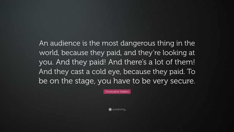 Christopher Walken Quote: “An audience is the most dangerous thing in the world, because they paid, and they’re looking at you. And they paid! And there’s a lot of them! And they cast a cold eye, because they paid. To be on the stage, you have to be very secure.”