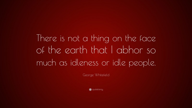 George Whitefield Quote: “There is not a thing on the face of the earth that I abhor so much as idleness or idle people.”