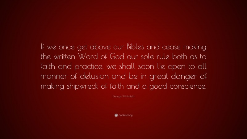 George Whitefield Quote: “If we once get above our Bibles and cease making the written Word of God our sole rule both as to faith and practice, we shall soon lie open to all manner of delusion and be in great danger of making shipwreck of faith and a good conscience.”