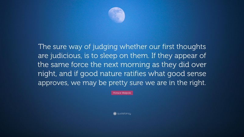 Horace Walpole Quote: “The sure way of judging whether our first thoughts are judicious, is to sleep on them. If they appear of the same force the next morning as they did over night, and if good nature ratifies what good sense approves, we may be pretty sure we are in the right.”