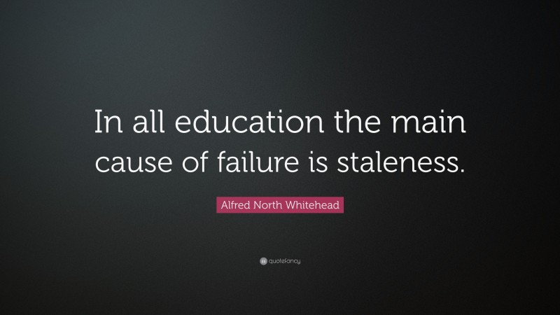 Alfred North Whitehead Quote: “In all education the main cause of failure is staleness.”