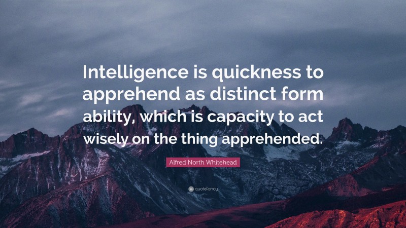 Alfred North Whitehead Quote: “Intelligence is quickness to apprehend as distinct form ability, which is capacity to act wisely on the thing apprehended.”