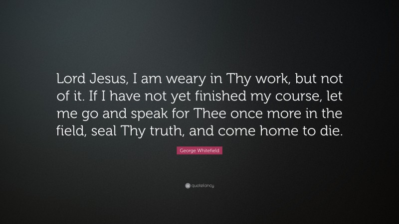 George Whitefield Quote: “Lord Jesus, I am weary in Thy work, but not of it. If I have not yet finished my course, let me go and speak for Thee once more in the field, seal Thy truth, and come home to die.”