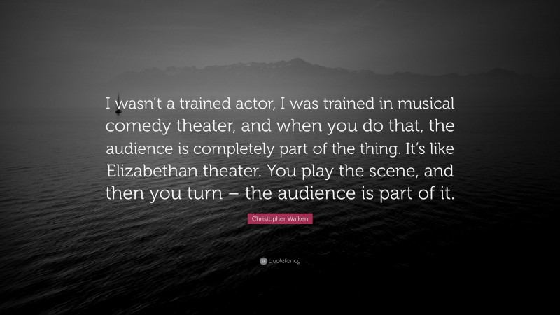 Christopher Walken Quote: “I wasn’t a trained actor, I was trained in musical comedy theater, and when you do that, the audience is completely part of the thing. It’s like Elizabethan theater. You play the scene, and then you turn – the audience is part of it.”