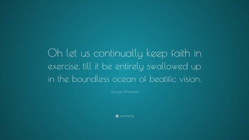 George Whitefield Quote: “Oh let us continually keep faith in exercise, till it be entirely swallowed up in the boundless ocean of beatific vision.”