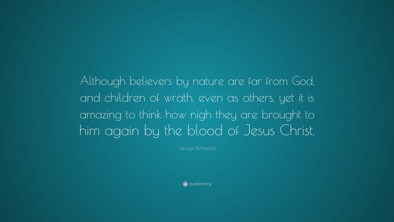 George Whitefield Quote: “Although believers by nature are far from God, and children of wrath, even as others, yet it is amazing to think how nigh they are brought to him again by the blood of Jesus Christ.”