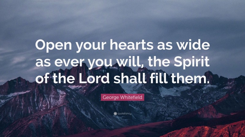 George Whitefield Quote: “Open your hearts as wide as ever you will, the Spirit of the Lord shall fill them.”