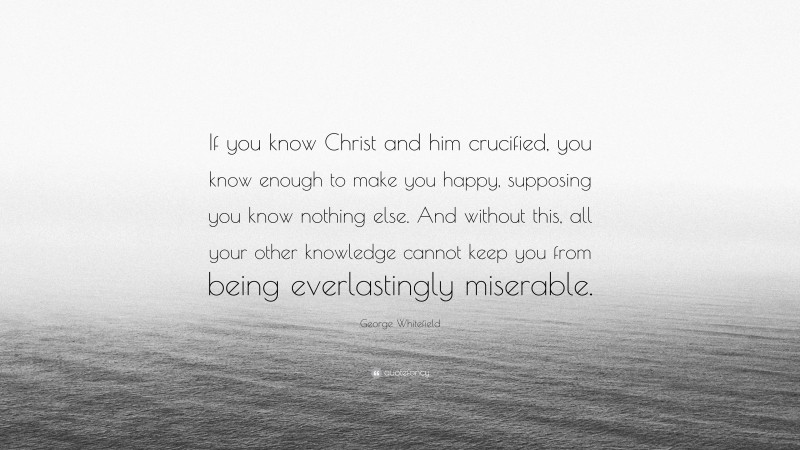George Whitefield Quote: “If you know Christ and him crucified, you know enough to make you happy, supposing you know nothing else. And without this, all your other knowledge cannot keep you from being everlastingly miserable.”