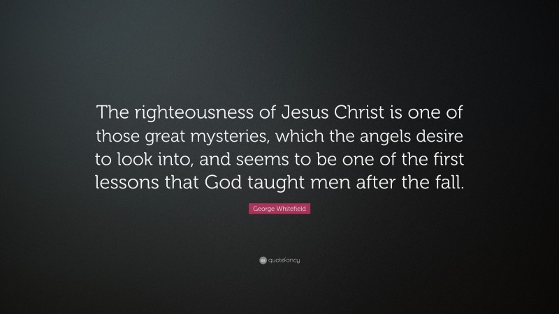 George Whitefield Quote: “The righteousness of Jesus Christ is one of those great mysteries, which the angels desire to look into, and seems to be one of the first lessons that God taught men after the fall.”
