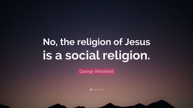 George Whitefield Quote: “No, the religion of Jesus is a social religion.”