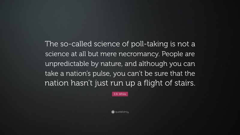 E.B. White Quote: “The so-called science of poll-taking is not a science at all but mere necromancy. People are unpredictable by nature, and although you can take a nation’s pulse, you can’t be sure that the nation hasn’t just run up a flight of stairs.”