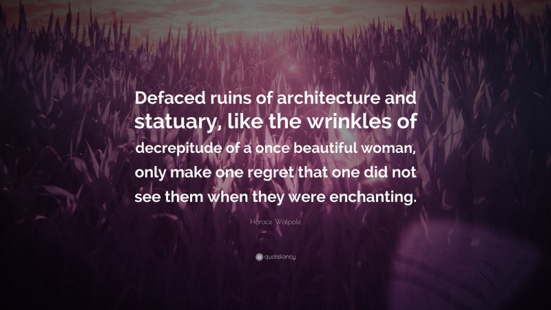 Horace Walpole Quote: “Defaced ruins of architecture and statuary, like the wrinkles of decrepitude of a once beautiful woman, only make one regret that one did not see them when they were enchanting.”
