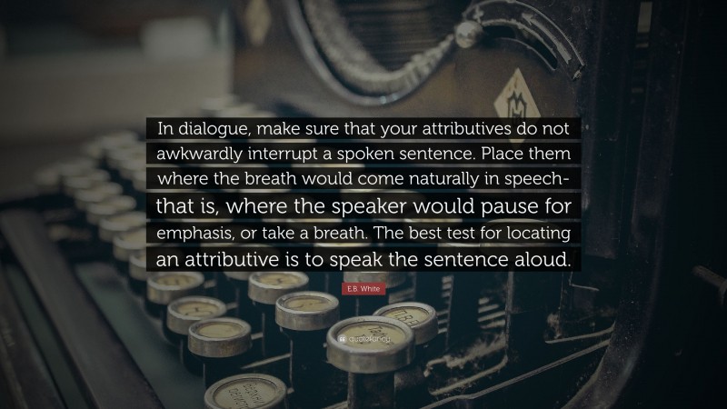 E.B. White Quote: “In dialogue, make sure that your attributives do not awkwardly interrupt a spoken sentence. Place them where the breath would come naturally in speech-that is, where the speaker would pause for emphasis, or take a breath. The best test for locating an attributive is to speak the sentence aloud.”
