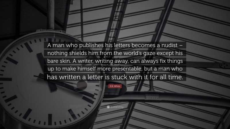 E.B. White Quote: “A man who publishes his letters becomes a nudist – nothing shields him from the world’s gaze except his bare skin. A writer, writing away, can always fix things up to make himself more presentable, but a man who has written a letter is stuck with it for all time.”
