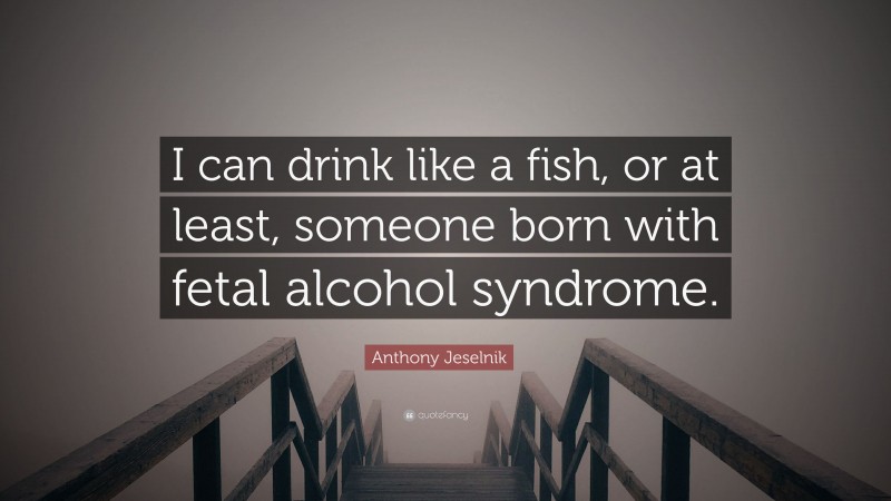 Anthony Jeselnik Quote: “I can drink like a fish, or at least, someone born with fetal alcohol syndrome.”