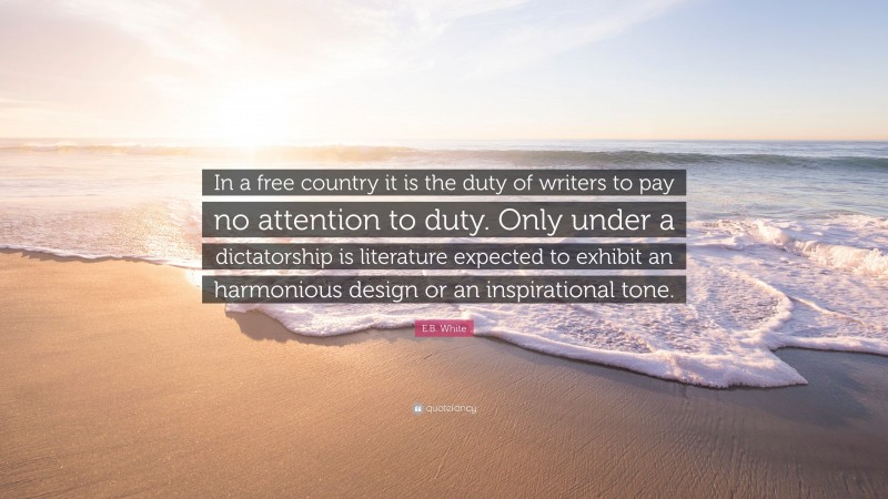 E.B. White Quote: “In a free country it is the duty of writers to pay no attention to duty. Only under a dictatorship is literature expected to exhibit an harmonious design or an inspirational tone.”