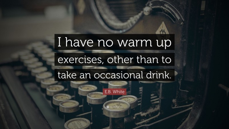 E.B. White Quote: “I have no warm up exercises, other than to take an occasional drink.”