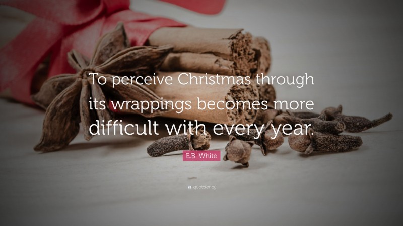 E.B. White Quote: “To perceive Christmas through its wrappings becomes more difficult with every year.”