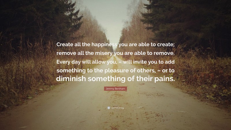 Jeremy Bentham Quote: “Create all the happiness you are able to create; remove all the misery you are able to remove. Every day will allow you, – will invite you to add something to the pleasure of others, – or to diminish something of their pains.”