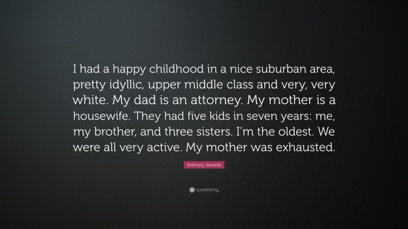Anthony Jeselnik Quote: “I had a happy childhood in a nice suburban area, pretty idyllic, upper middle class and very, very white. My dad is an attorney. My mother is a housewife. They had five kids in seven years: me, my brother, and three sisters. I’m the oldest. We were all very active. My mother was exhausted.”