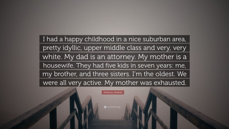 Anthony Jeselnik Quote: “I had a happy childhood in a nice suburban area, pretty idyllic, upper middle class and very, very white. My dad is an attorney. My mother is a housewife. They had five kids in seven years: me, my brother, and three sisters. I’m the oldest. We were all very active. My mother was exhausted.”