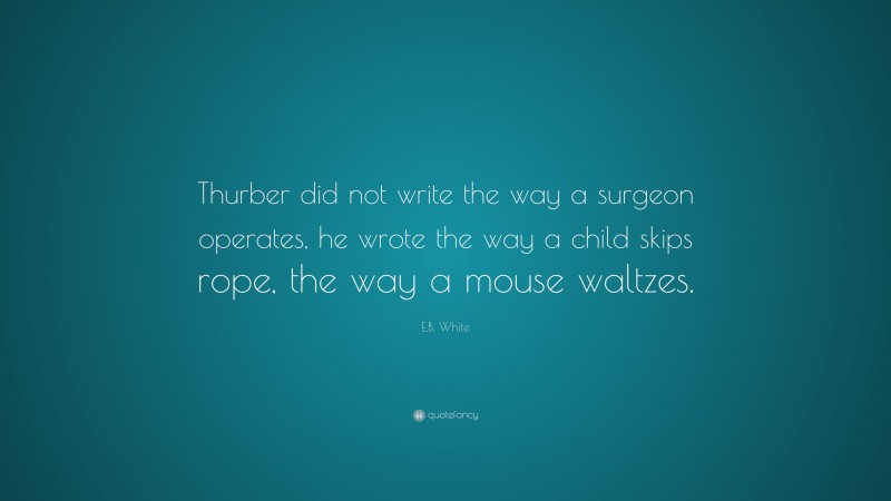 E.B. White Quote: “Thurber did not write the way a surgeon operates, he wrote the way a child skips rope, the way a mouse waltzes.”