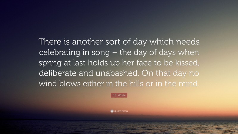 E.B. White Quote: “There is another sort of day which needs celebrating in song – the day of days when spring at last holds up her face to be kissed, deliberate and unabashed. On that day no wind blows either in the hills or in the mind.”