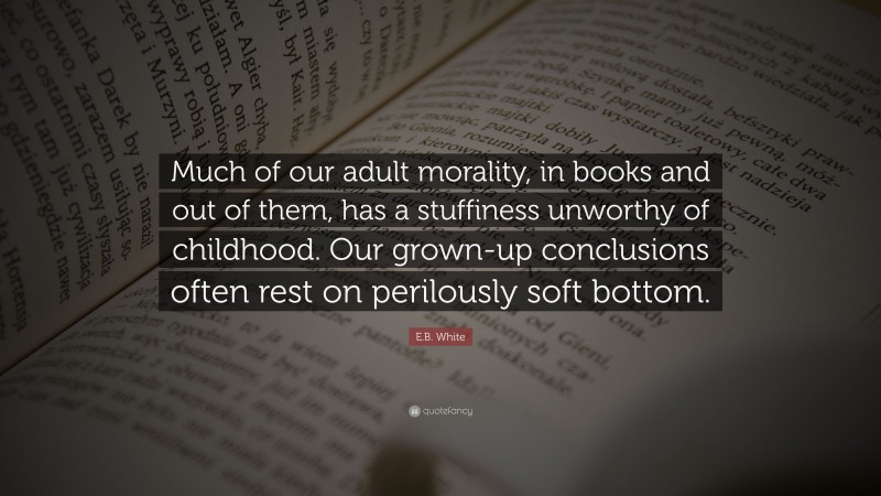 E.B. White Quote: “Much of our adult morality, in books and out of them, has a stuffiness unworthy of childhood. Our grown-up conclusions often rest on perilously soft bottom.”