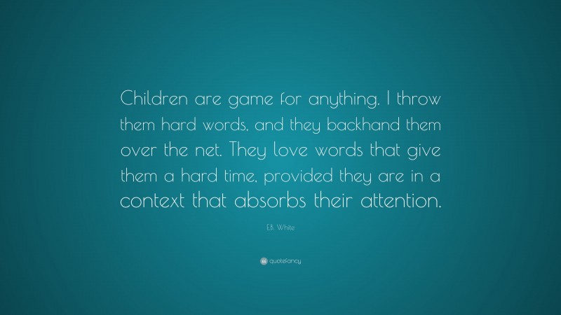 E.B. White Quote: “Children are game for anything. I throw them hard words, and they backhand them over the net. They love words that give them a hard time, provided they are in a context that absorbs their attention.”