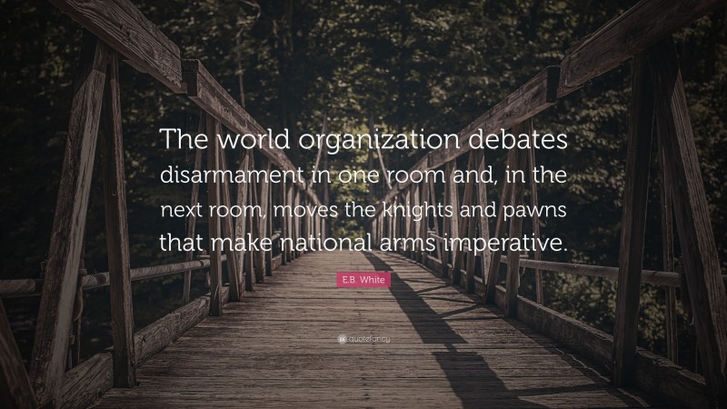 E.B. White Quote: “The world organization debates disarmament in one room and, in the next room, moves the knights and pawns that make national arms imperative.”