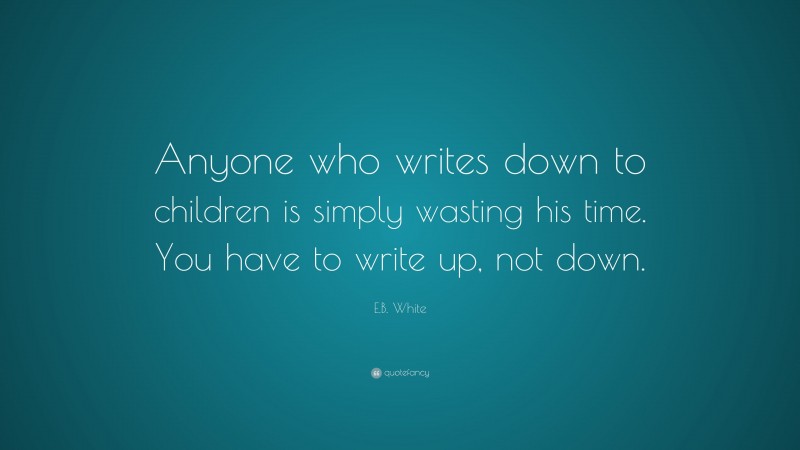 E.B. White Quote: “Anyone who writes down to children is simply wasting his time. You have to write up, not down.”