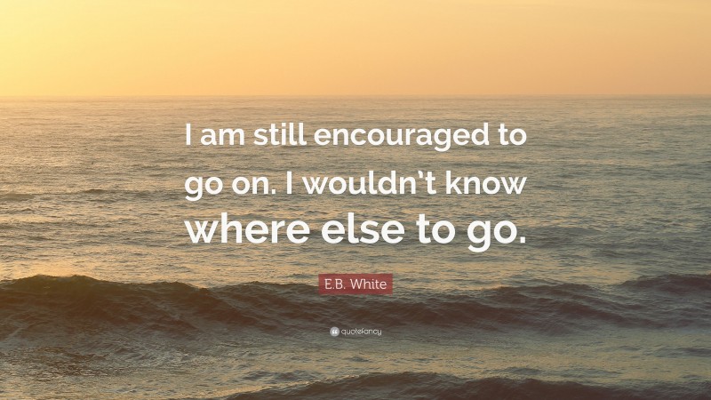 E.B. White Quote: “I am still encouraged to go on. I wouldn’t know where else to go.”