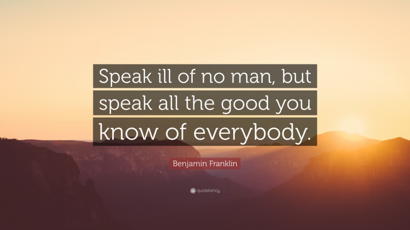 Benjamin Franklin Quote: “Speak ill of no man, but speak all the good you know of everybody.”