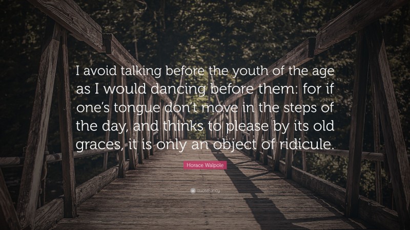 Horace Walpole Quote: “I avoid talking before the youth of the age as I would dancing before them: for if one’s tongue don’t move in the steps of the day, and thinks to please by its old graces, it is only an object of ridicule.”