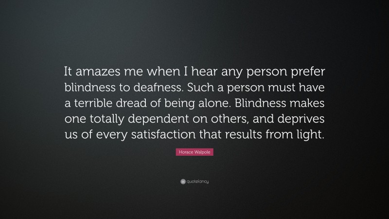 Horace Walpole Quote: “It amazes me when I hear any person prefer blindness to deafness. Such a person must have a terrible dread of being alone. Blindness makes one totally dependent on others, and deprives us of every satisfaction that results from light.”