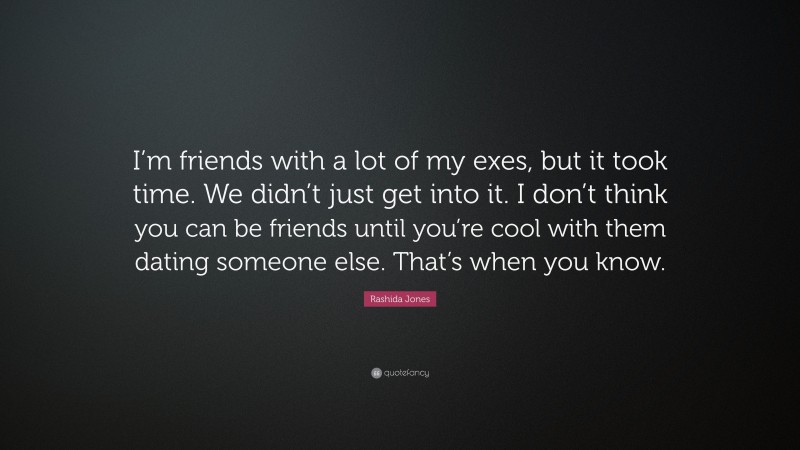 Rashida Jones Quote: “I’m friends with a lot of my exes, but it took time. We didn’t just get into it. I don’t think you can be friends until you’re cool with them dating someone else. That’s when you know.”